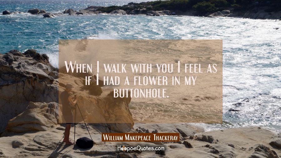 When I walk with you I feel as if I had a flower in my buttonhole. William Makepeace Thackeray Quotes