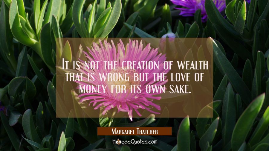 It is not the creation of wealth that is wrong but the love of money for its own sake. Margaret Thatcher Quotes