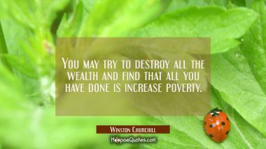You may try to destroy all the wealth and find that all you have done is increase poverty.