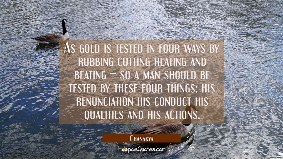 As gold is tested in four ways by rubbing cutting heating and beating -- so a man should be tested  Chanakya Quotes