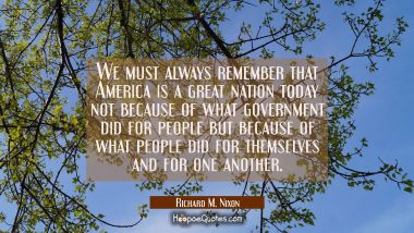 We must always remember that America is a great nation today not because of what government did for