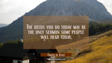 The deeds you do today may be the only sermon some people will hear today.