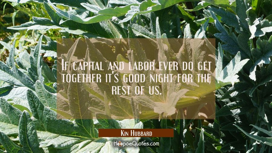 If capital and labor ever do get together it's good night for the rest of us. Kin Hubbard Quotes