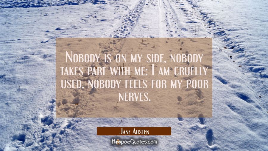 Nobody is on my side nobody takes part with me: I am cruelly used nobody feels for my poor nerves. Jane Austen Quotes