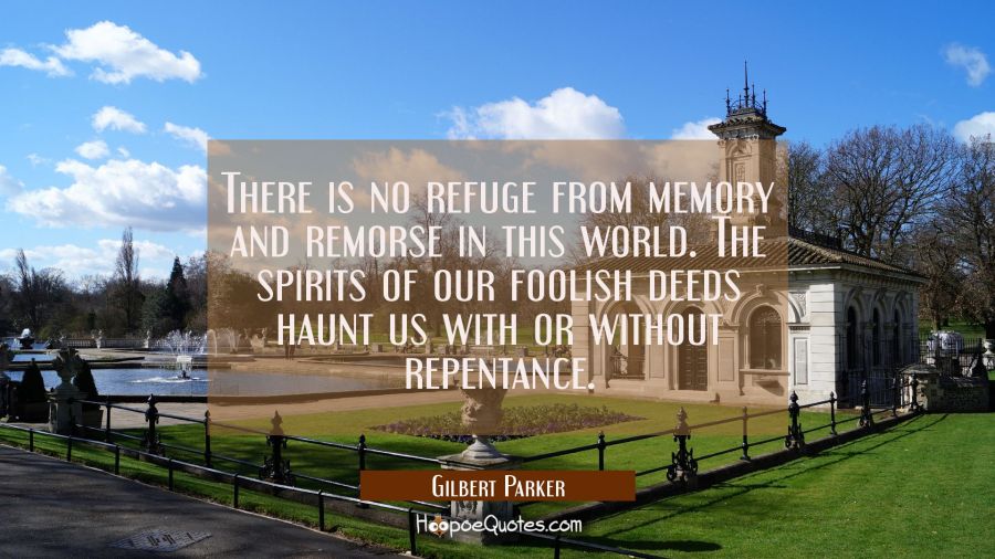 There is no refuge from memory and remorse in this world. The spirits of our foolish deeds haunt us Gilbert Parker Quotes