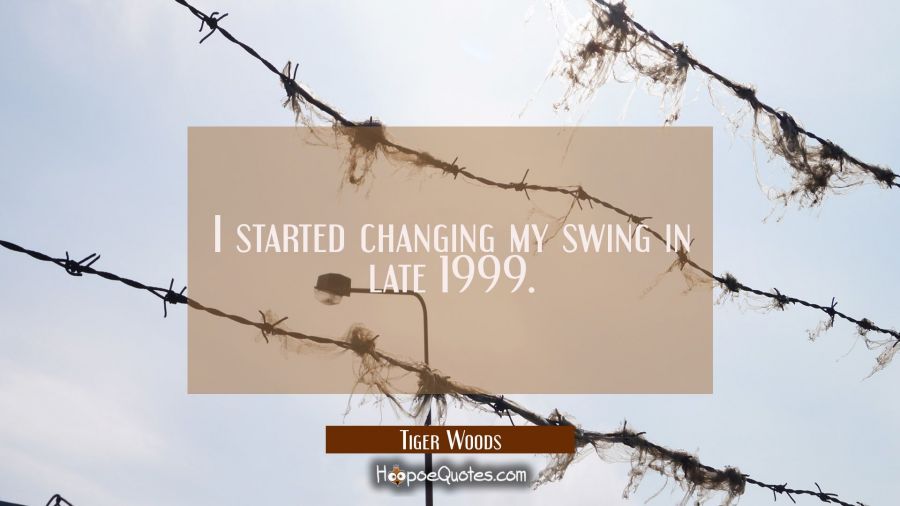I started changing my swing in late 1999. Tiger Woods Quotes