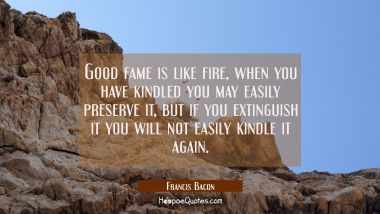 Good fame is like fire, when you have kindled you may easily preserve it, but if you extinguish it 