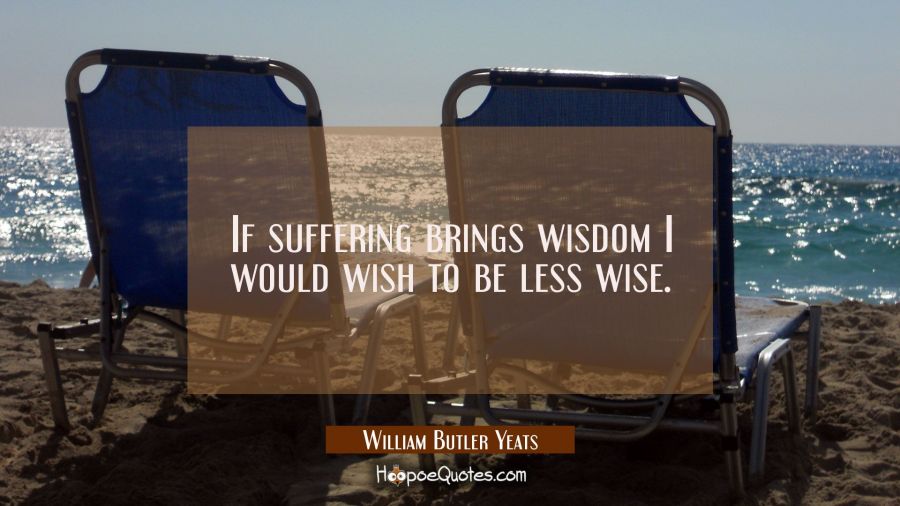 If suffering brings wisdom I would wish to be less wise. William Butler Yeats Quotes
