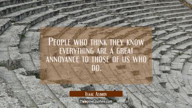 People who think they know everything are a great annoyance to those of us who do.