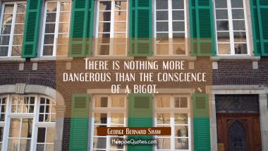 There is nothing more dangerous than the conscience of a bigot. George Bernard Shaw Quotes
