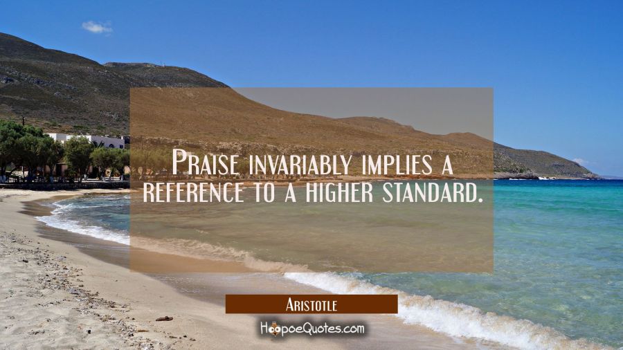 Praise invariably implies a reference to a higher standard Aristotle Quotes