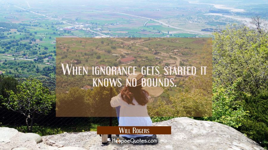 When ignorance gets started it knows no bounds. Will Rogers Quotes