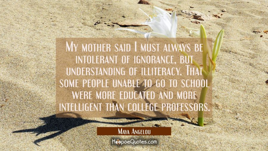 My mother said I must always be intolerant of ignorance but understanding of illiteracy. That some Maya Angelou Quotes