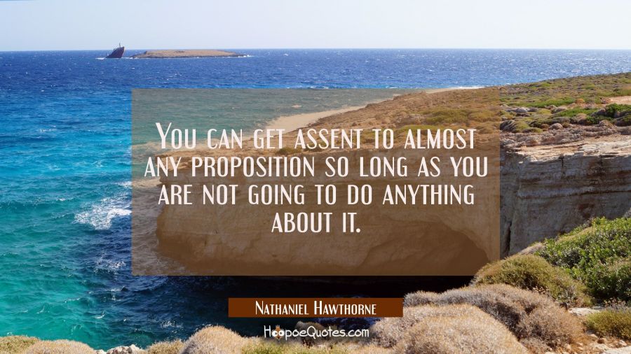 You can get assent to almost any proposition so long as you are not going to do anything about it. Nathaniel Hawthorne Quotes