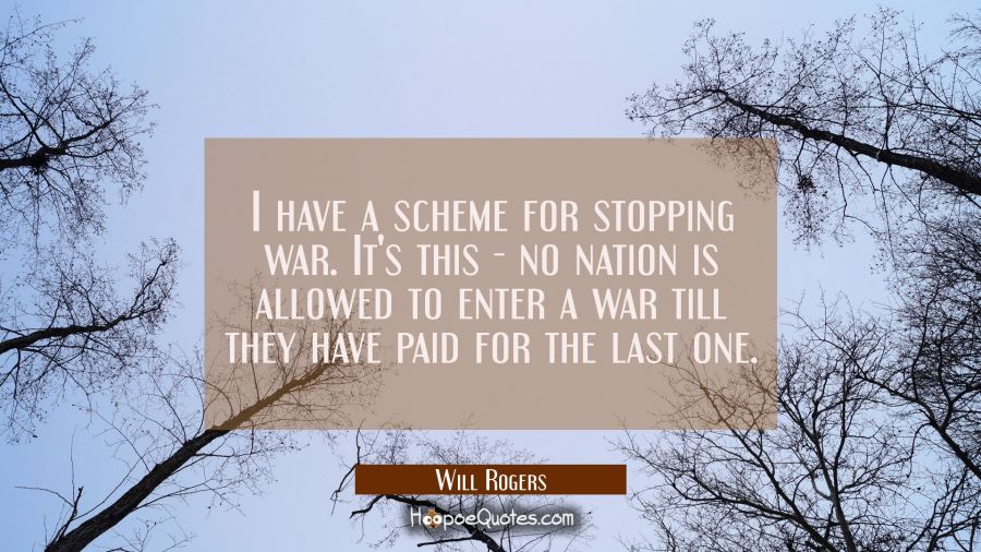 I have a scheme for stopping war. It's this - no nation is allowed to enter a war till they have pa Will Rogers Quotes