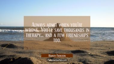 Always admit when you&#039;re wrong. You&#039;ll save thousands in therapy... and a few friendships too.
