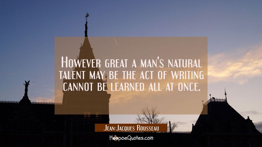 However great a man's natural talent may be the act of writing cannot be learned all at once. Jean-Jacques Rousseau Quotes