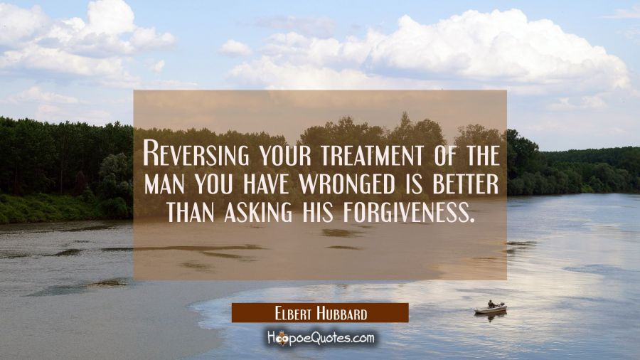 Reversing your treatment of the man you have wronged is better than asking his forgiveness. Elbert Hubbard Quotes