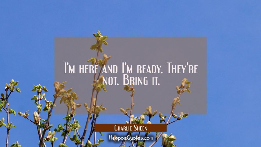 I'm here and I'm ready. They're not. Bring it. Charlie Sheen Quotes