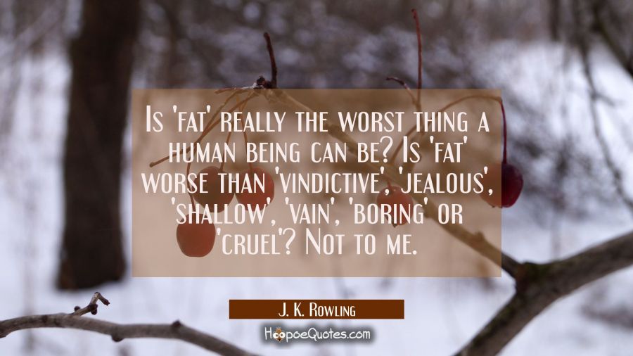 Is 'fat' really the worst thing a human being can be? Is 'fat' worse than 'vindictive', 'jealous', 'shallow', 'vain', 'boring' or 'cruel'? Not to me. J. K. Rowling Quotes