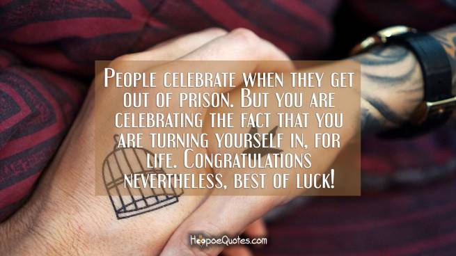 People celebrate when they get out of prison. But you are celebrating the fact that you are turning yourself in, for life. Congratulations nevertheless, best of luck!