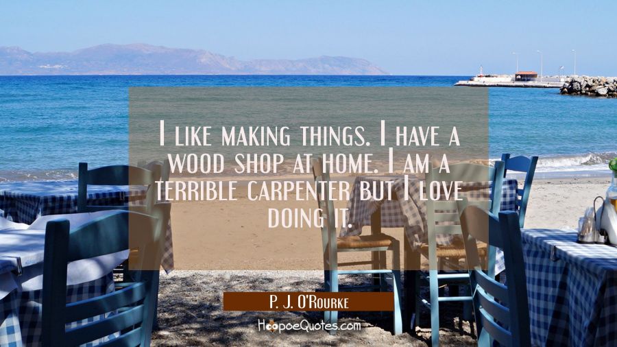 I like making things. I have a wood shop at home. I am a terrible carpenter but I love doing it. P. J. O'Rourke Quotes