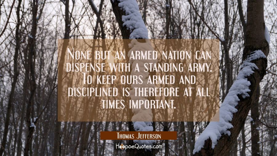 None but an armed nation can dispense with a standing army. To keep ours armed and disciplined is t Thomas Jefferson Quotes