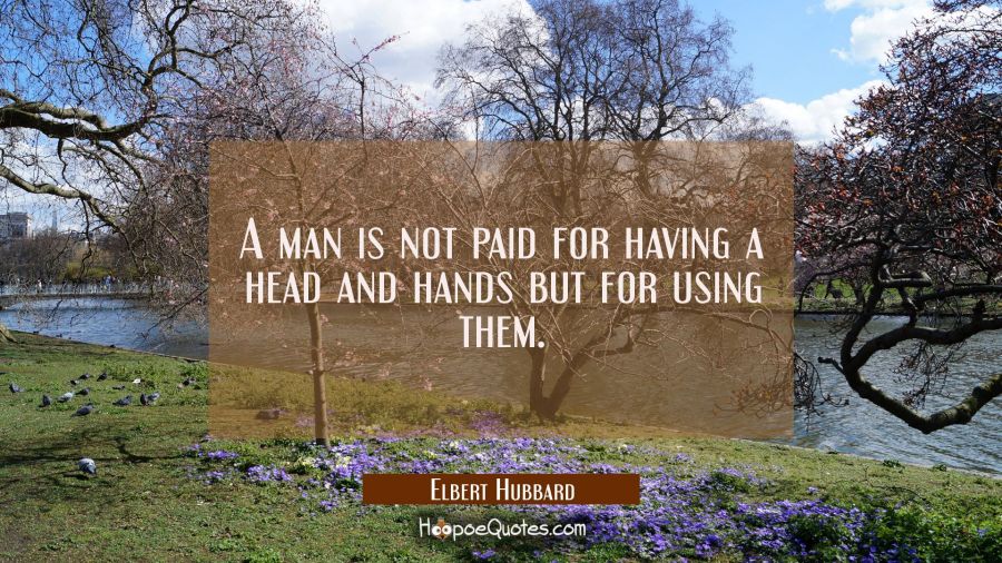 A man is not paid for having a head and hands but for using them. Elbert Hubbard Quotes