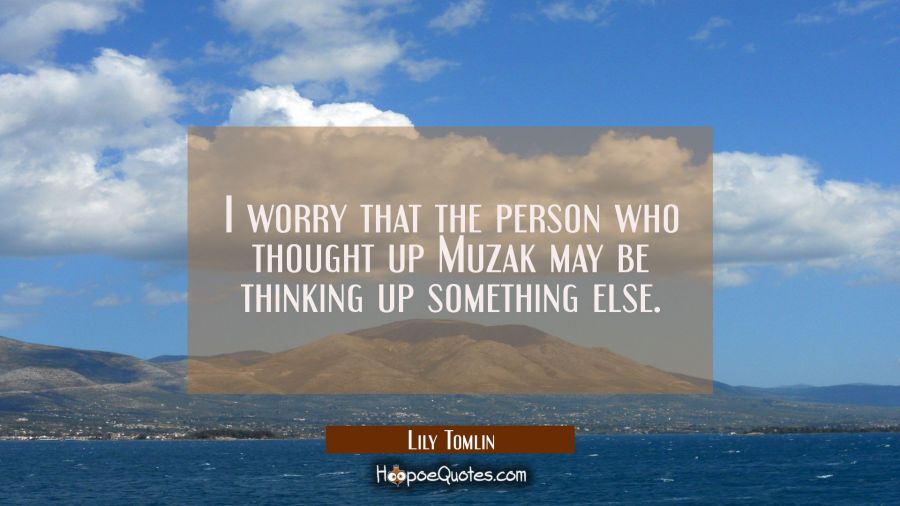 I worry that the person who thought up Muzak may be thinking up something else. Lily Tomlin Quotes