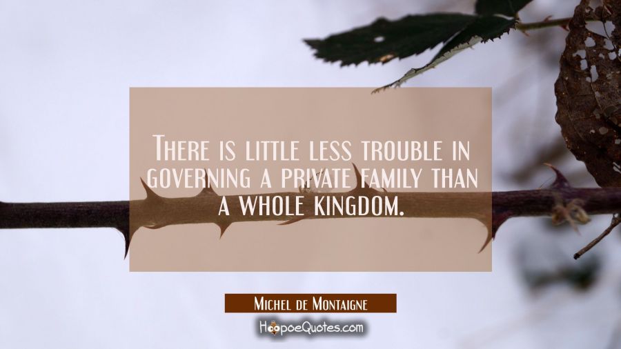 There is little less trouble in governing a private family than a whole kingdom. Michel de Montaigne Quotes