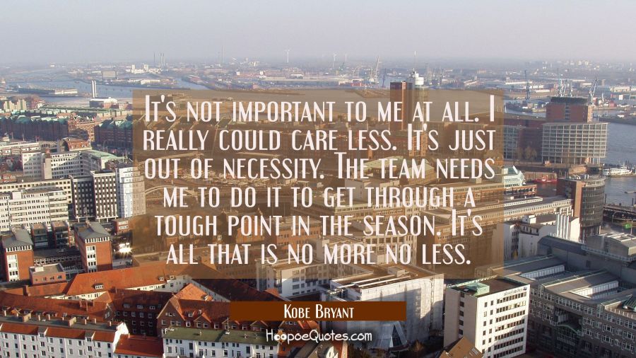 It's not important to me at all. I really could care less. It's just out of necessity. The team nee Kobe Bryant Quotes