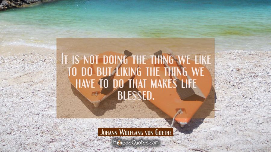 It is not doing the thing we like to do but liking the thing we have to do that makes life blessed. Johann Wolfgang von Goethe Quotes