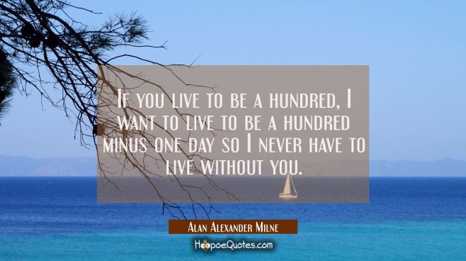 If you live to be a hundred, I want to live to be a hundred minus one day so I never have to live without you.