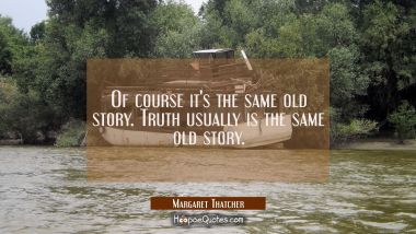 Of course it&#039;s the same old story. Truth usually is the same old story. Margaret Thatcher Quotes