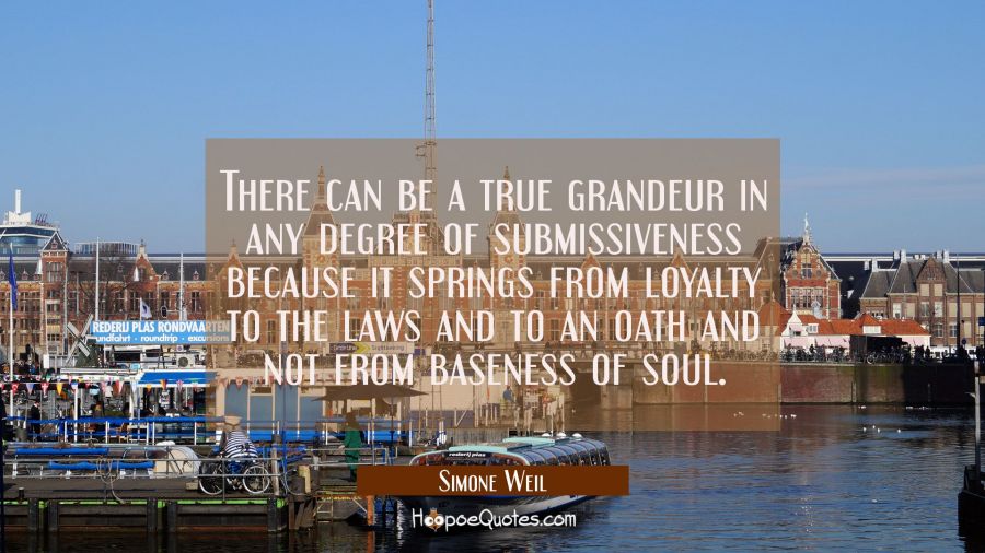There can be a true grandeur in any degree of submissiveness because it springs from loyalty to the Simone Weil Quotes