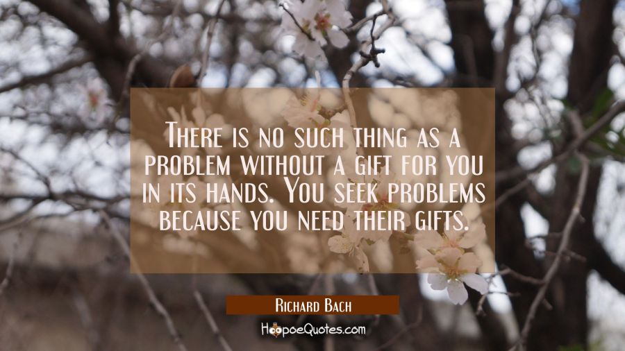 There is no such thing as a problem without a gift for you in its hands. You seek problems because  Richard Bach Quotes