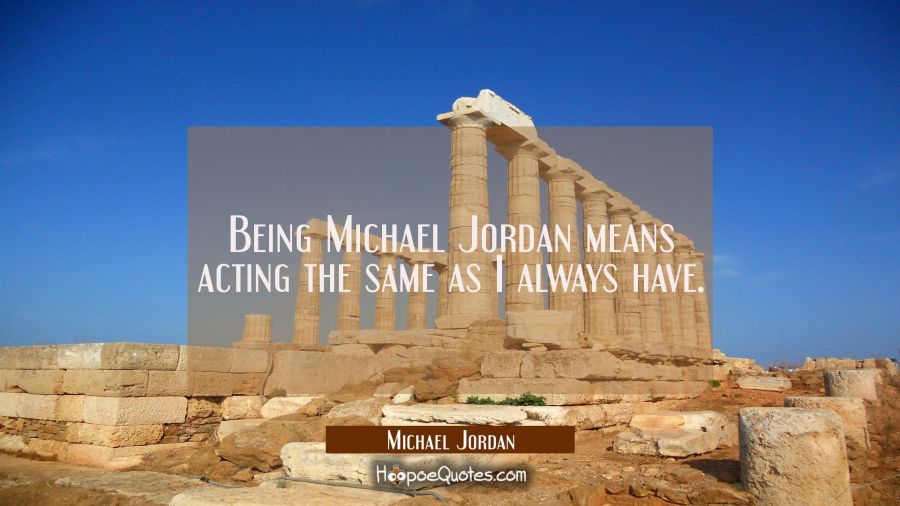 Being Michael Jordan means acting the same as I always have. Michael Jordan Quotes