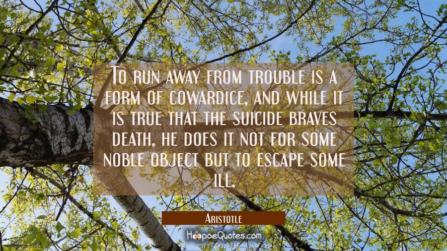 To run away from trouble is a form of cowardice and while it is true that the suicide braves death Aristotle Quotes