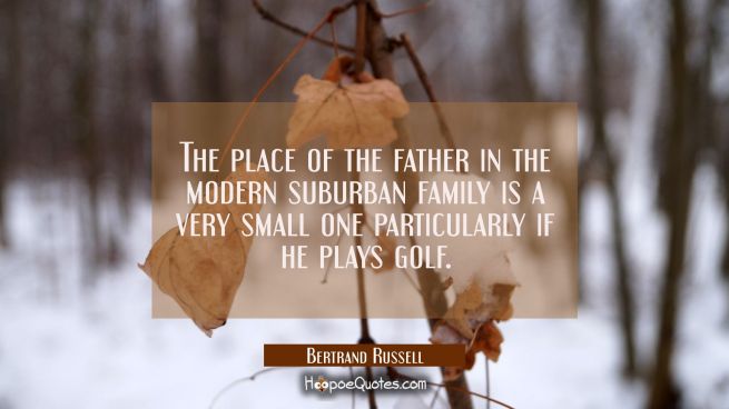 The place of the father in the modern suburban family is a very small one particularly if he plays 