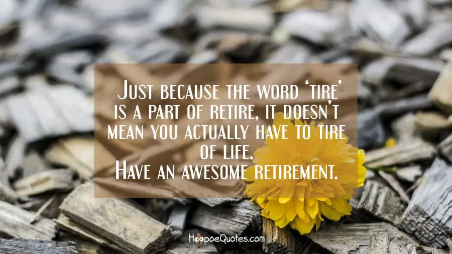 Just because the word &#039;tire&#039; is a part of retire, it doesn’t mean you actually have to tire of life. Have an awesome retirement. Retirement Quotes