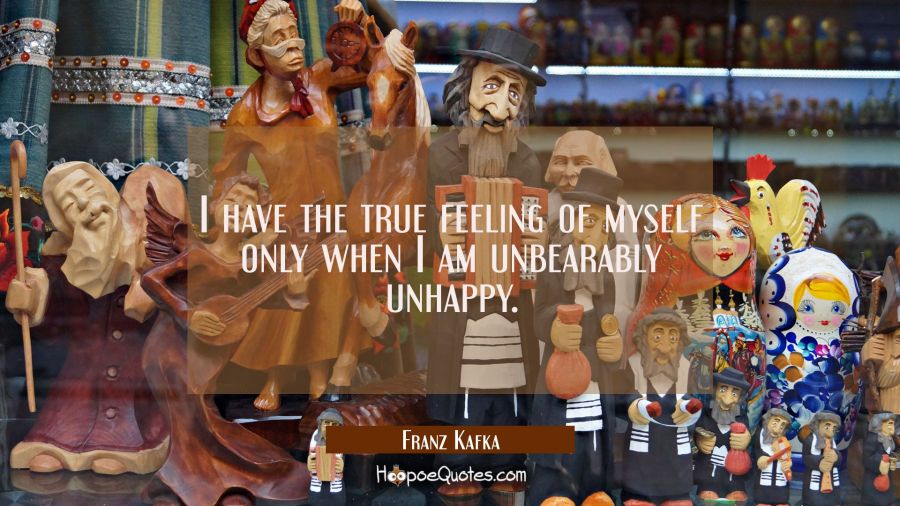 I have the true feeling of myself only when I am unbearably unhappy. Franz Kafka Quotes