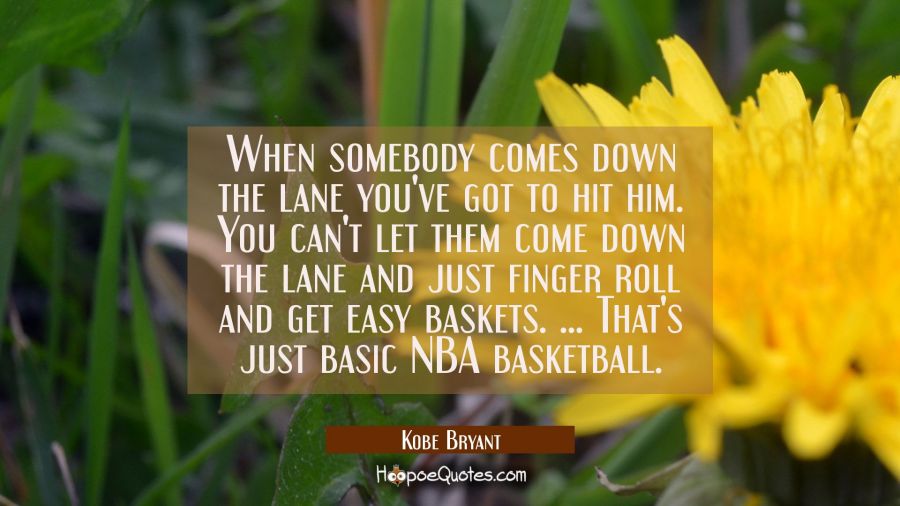 When somebody comes down the lane you've got to hit him. You can't let them come down the lane and  Kobe Bryant Quotes