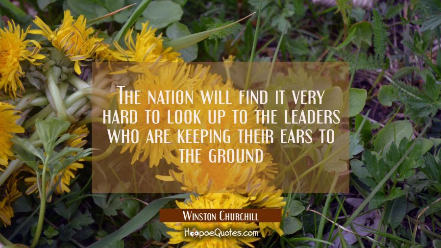 The nation will find it very hard to look up to the leaders who are keeping their ears to the groun Winston Churchill Quotes