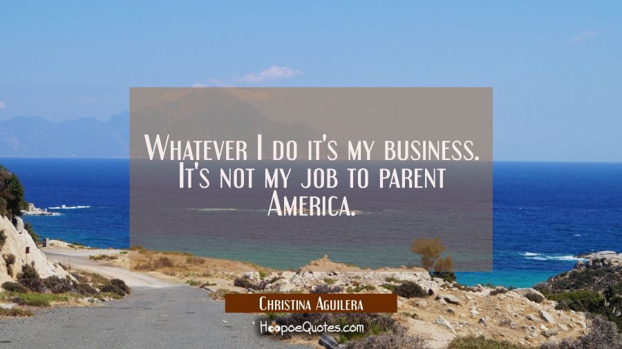 Whatever I do it's my business. It's not my job to parent America. Christina Aguilera Quotes