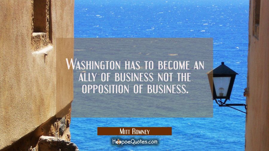 Washington has to become an ally of business not the opposition of business. Mitt Romney Quotes