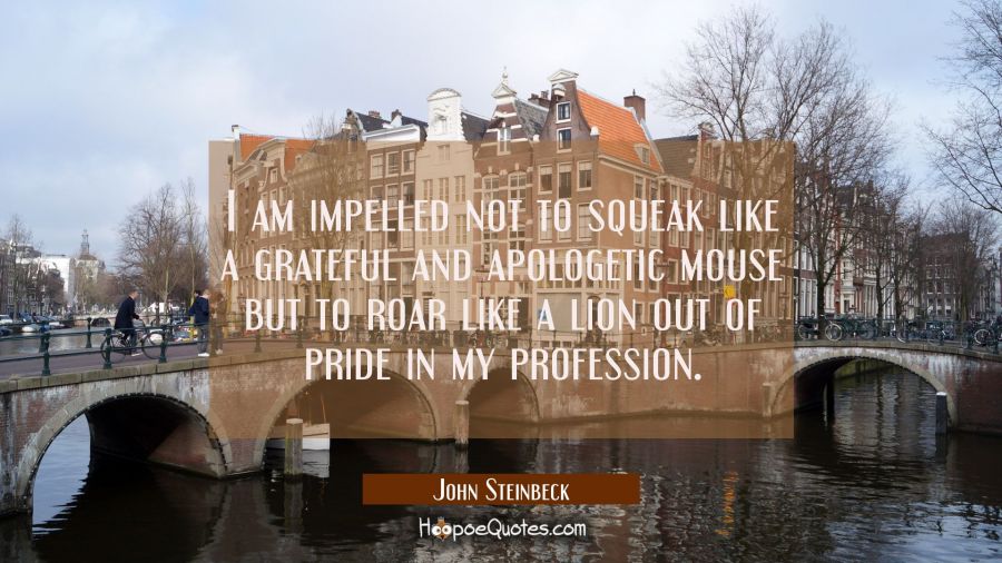 I am impelled not to squeak like a grateful and apologetic mouse but to roar like a lion out of pri John Steinbeck Quotes