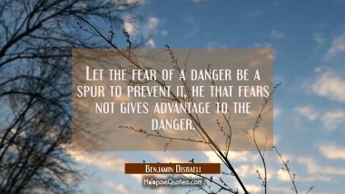 Let the fear of a danger be a spur to prevent it, he that fears not gives advantage to the danger. Benjamin Disraeli Quotes
