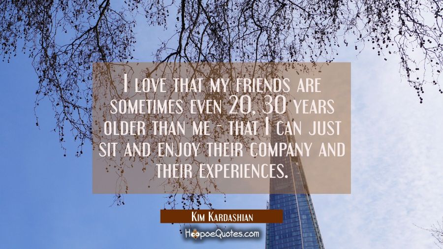 I love that my friends are sometimes even 20 30 years older than me - that I can just sit and enjoy Kim Kardashian Quotes