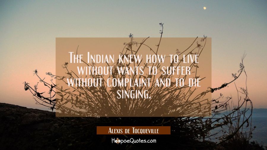 The Indian knew how to live without wants to suffer without complaint and to die singing. Alexis de Tocqueville Quotes
