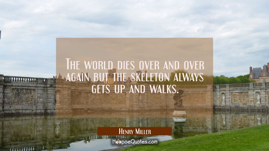 The world dies over and over again but the skeleton always gets up and walks. Henry Miller Quotes